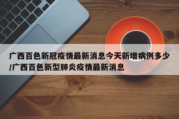 广西百色新冠疫情最新消息今天新增病例多少/广西百色新型肺炎疫情最新消息