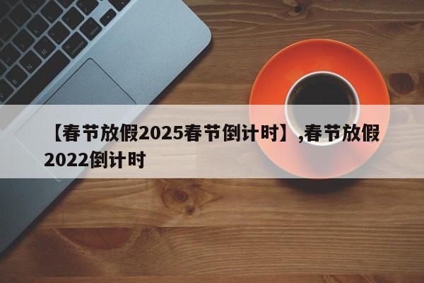 【春节放假2025春节倒计时】,春节放假2022倒计时