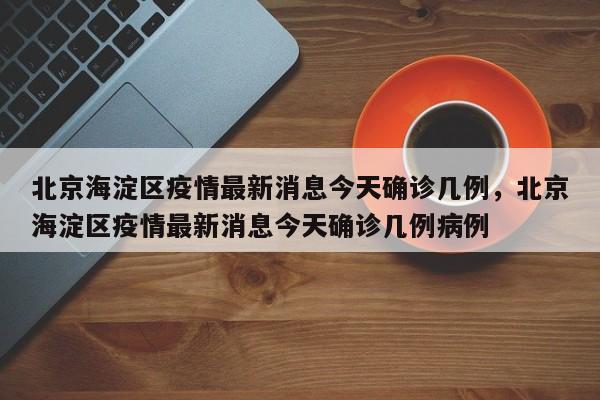北京海淀区疫情最新消息今天确诊几例，北京海淀区疫情最新消息今天确诊几例病例