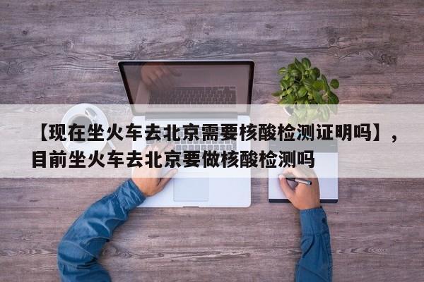 【现在坐火车去北京需要核酸检测证明吗】,目前坐火车去北京要做核酸检测吗