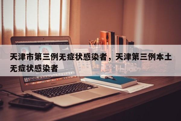天津市第三例无症状感染者，天津第三例本土无症状感染者