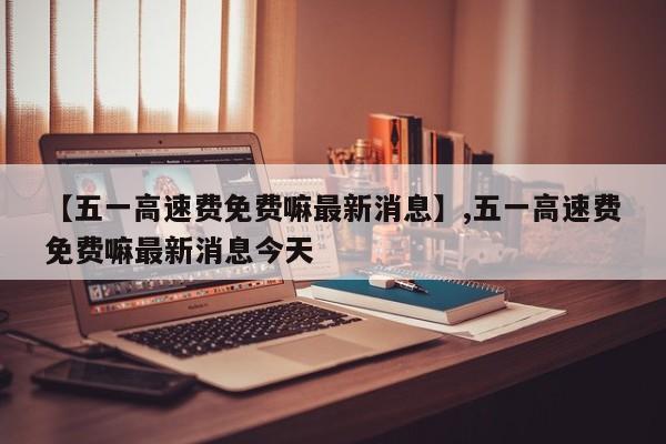 【五一高速费免费嘛最新消息】,五一高速费免费嘛最新消息今天