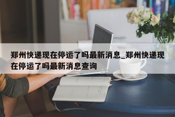 郑州快递现在停运了吗最新消息_郑州快递现在停运了吗最新消息查询