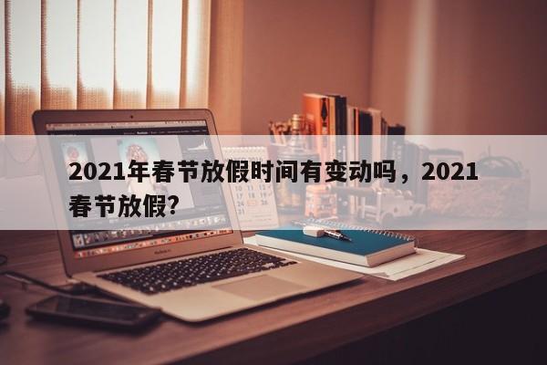 2021年春节放假时间有变动吗，2021春节放假?