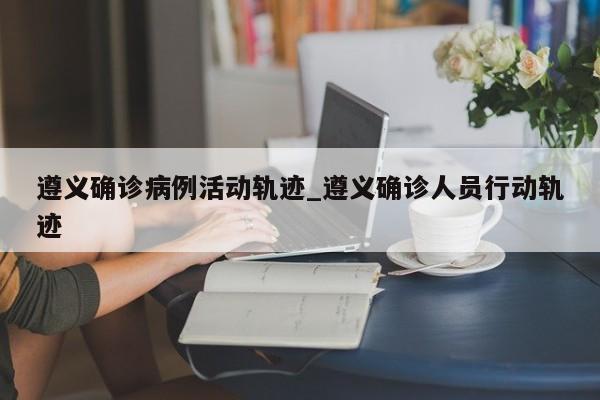 遵义确诊病例活动轨迹_遵义确诊人员行动轨迹