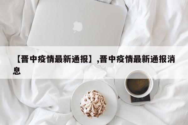 【晋中疫情最新通报】,晋中疫情最新通报消息