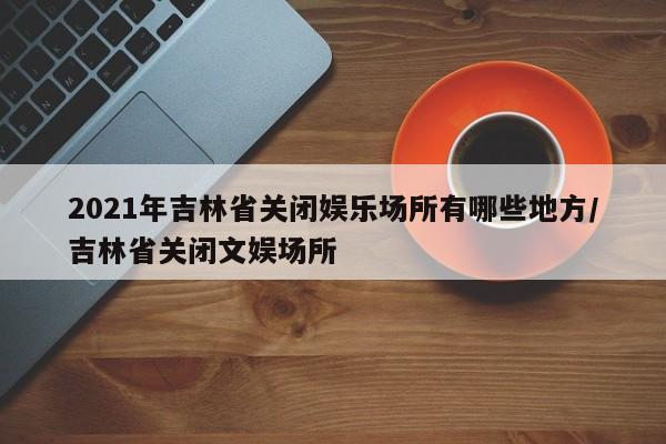 2021年吉林省关闭娱乐场所有哪些地方/吉林省关闭文娱场所