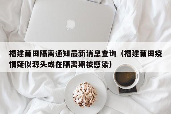 福建莆田隔离通知最新消息查询（福建莆田疫情疑似源头或在隔离期被感染）