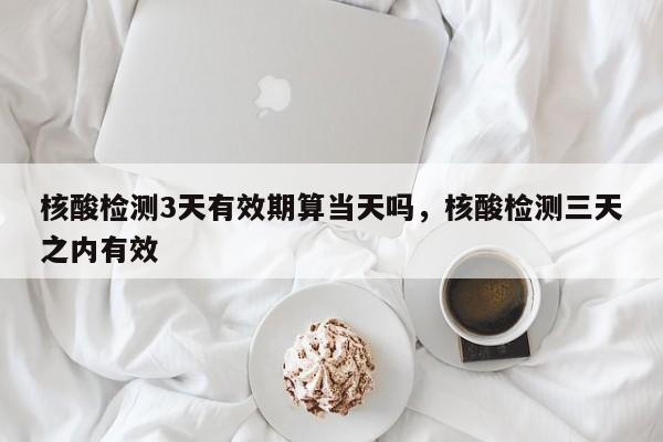 核酸检测3天有效期算当天吗，核酸检测三天之内有效