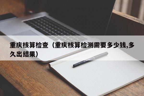 重庆核算检查（重庆核算检测需要多少钱,多久出结果）