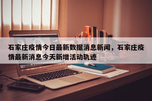 石家庄疫情今日最新数据消息新闻，石家庄疫情最新消息今天新增活动轨迹