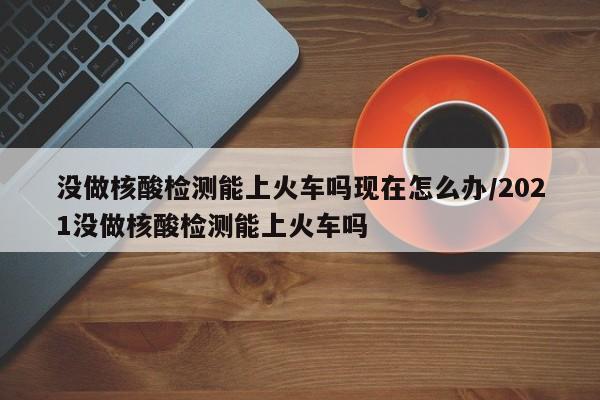 没做核酸检测能上火车吗现在怎么办/2021没做核酸检测能上火车吗