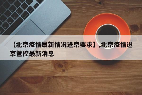 【北京疫情最新情况进京要求】,北京疫情进京管控最新消息