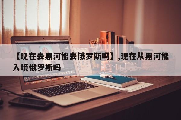 【现在去黑河能去俄罗斯吗】,现在从黑河能入境俄罗斯吗