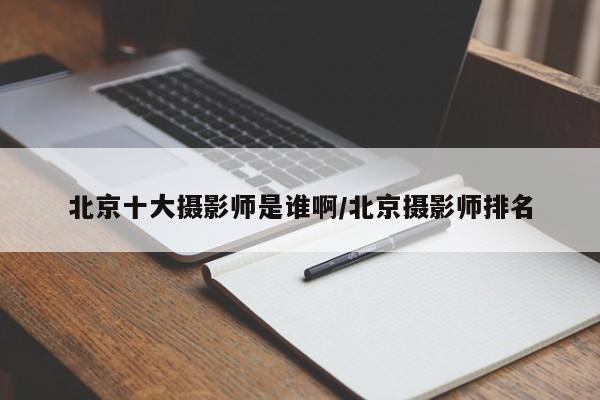 北京十大摄影师是谁啊/北京摄影师排名
