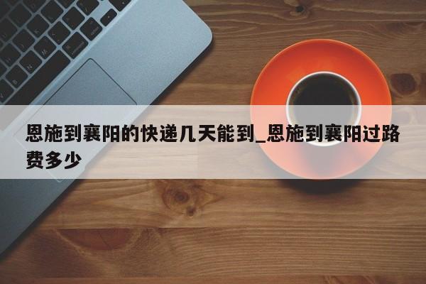 恩施到襄阳的快递几天能到_恩施到襄阳过路费多少