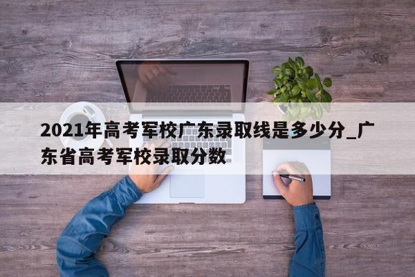 2021年高考军校广东录取线是多少分_广东省高考军校录取分数