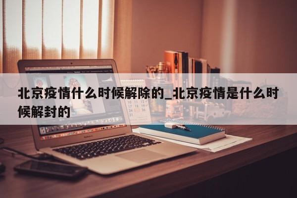 北京疫情什么时候解除的_北京疫情是什么时候解封的
