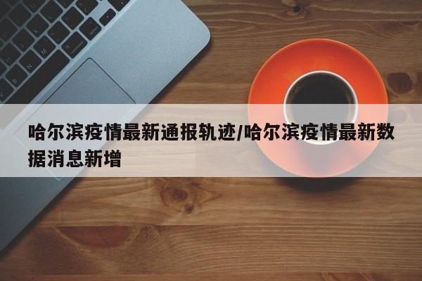 哈尔滨疫情最新通报轨迹/哈尔滨疫情最新数据消息新增