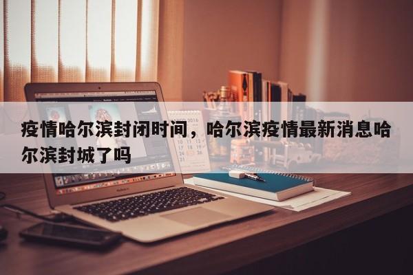 疫情哈尔滨封闭时间，哈尔滨疫情最新消息哈尔滨封城了吗