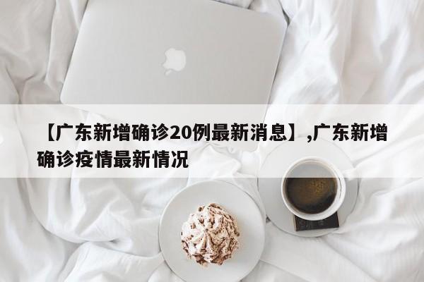 【广东新增确诊20例最新消息】,广东新增确诊疫情最新情况
