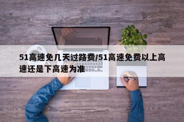 51高速免几天过路费/51高速免费以上高速还是下高速为准
