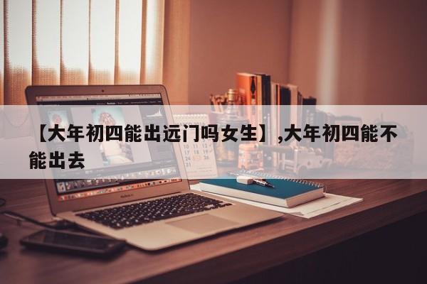 【大年初四能出远门吗女生】,大年初四能不能出去