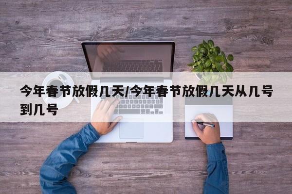 今年春节放假几天/今年春节放假几天从几号到几号