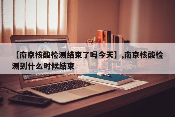 【南京核酸检测结束了吗今天】,南京核酸检测到什么时候结束