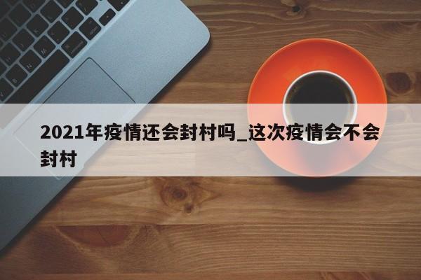 2021年疫情还会封村吗_这次疫情会不会封村