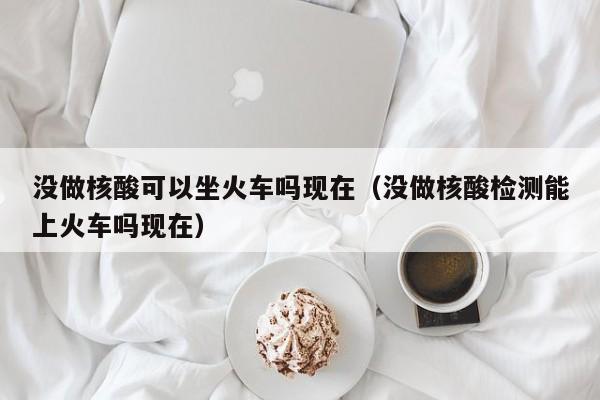 没做核酸可以坐火车吗现在（没做核酸检测能上火车吗现在）