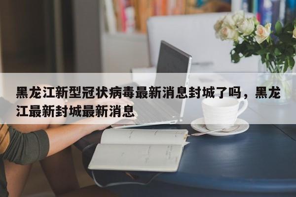 黑龙江新型冠状病毒最新消息封城了吗，黑龙江最新封城最新消息