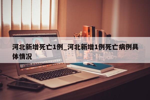 河北新增死亡1例_河北新增1例死亡病例具体情况