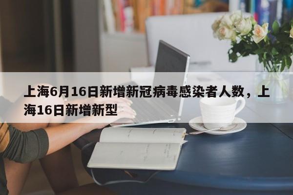 上海6月16日新增新冠病毒感染者人数，上海16日新增新型