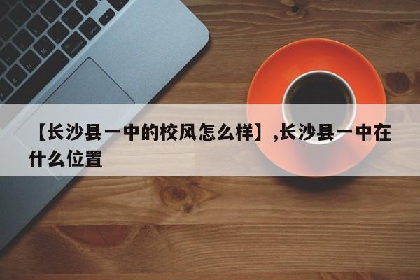 【长沙县一中的校风怎么样】,长沙县一中在什么位置