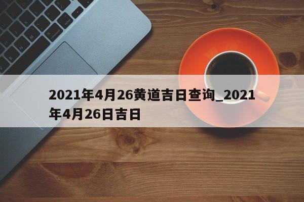 2021年4月26黄道吉日查询_2021年4月26日吉日