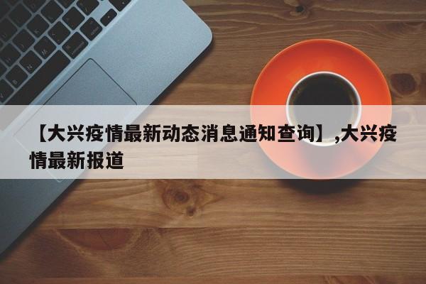 【大兴疫情最新动态消息通知查询】,大兴疫情最新报道