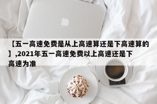 【五一高速免费是从上高速算还是下高速算的】,2021年五一高速免费以上高速还是下高速为准