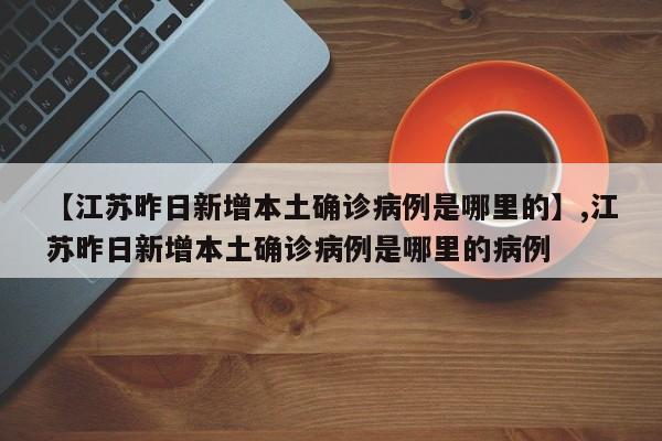 【江苏昨日新增本土确诊病例是哪里的】,江苏昨日新增本土确诊病例是哪里的病例