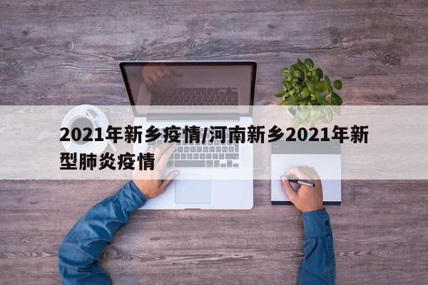 2021年新乡疫情/河南新乡2021年新型肺炎疫情
