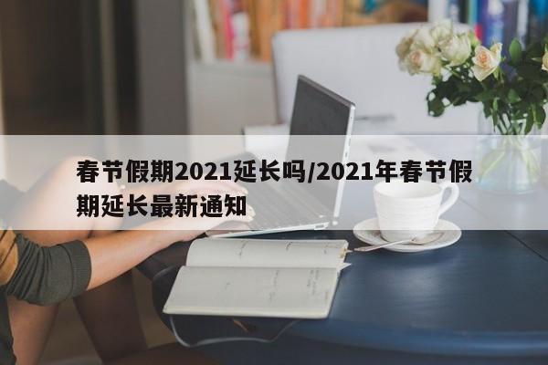 春节假期2021延长吗/2021年春节假期延长最新通知