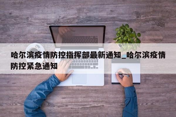 哈尔滨疫情防控指挥部最新通知_哈尔滨疫情防控紧急通知