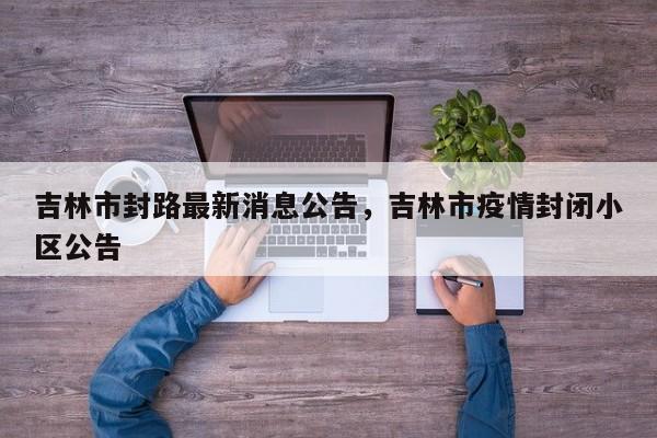 吉林市封路最新消息公告，吉林市疫情封闭小区公告