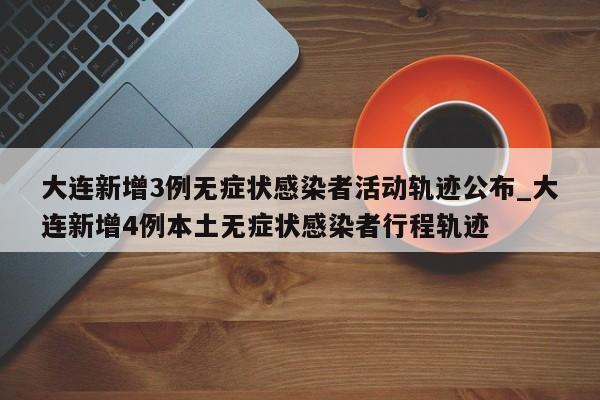 大连新增3例无症状感染者活动轨迹公布_大连新增4例本土无症状感染者行程轨迹