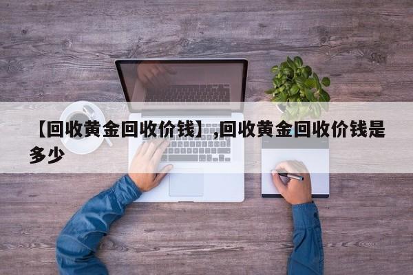 【回收黄金回收价钱】,回收黄金回收价钱是多少