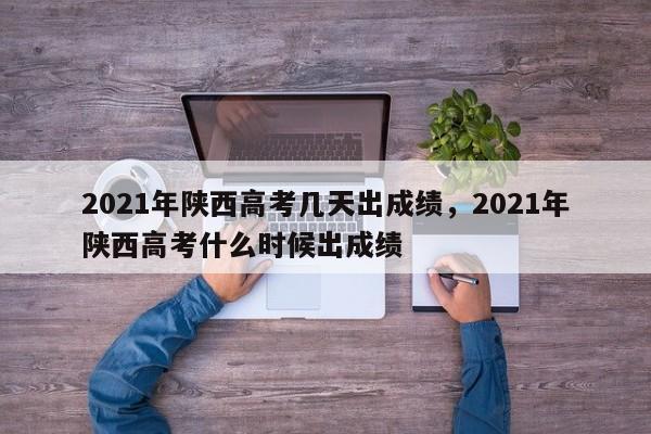 2021年陕西高考几天出成绩，2021年陕西高考什么时候出成绩