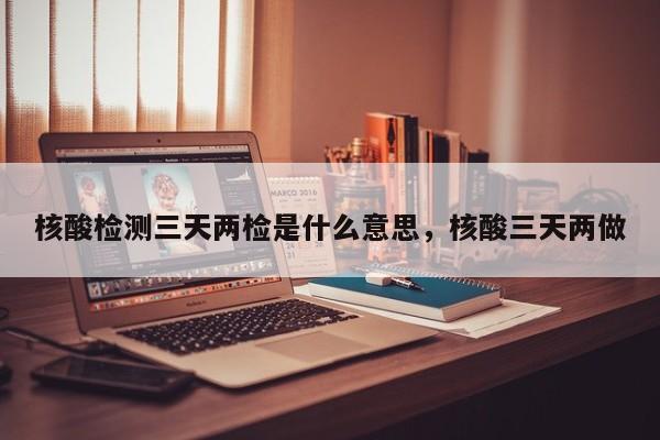 核酸检测三天两检是什么意思，核酸三天两做