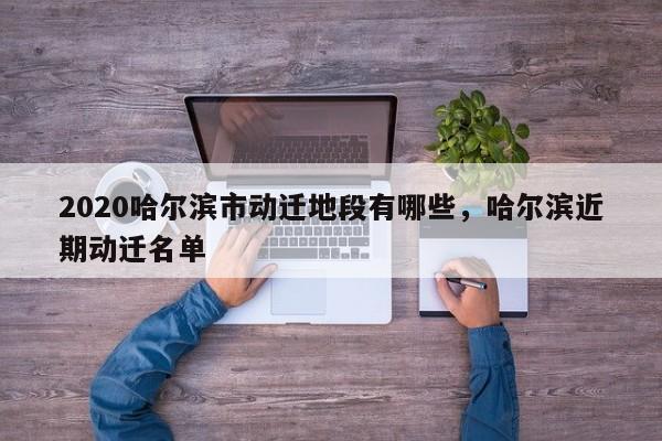 2020哈尔滨市动迁地段有哪些，哈尔滨近期动迁名单
