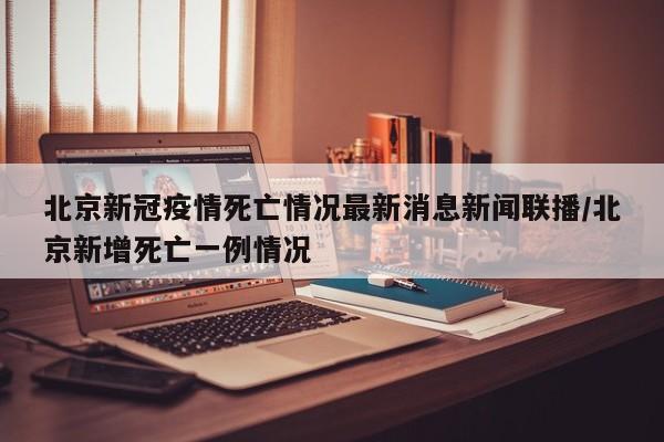 北京新冠疫情死亡情况最新消息新闻联播/北京新增死亡一例情况