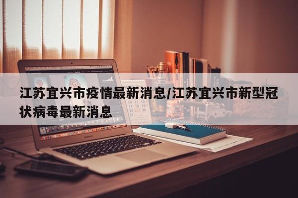 江苏宜兴市疫情最新消息/江苏宜兴市新型冠状病毒最新消息